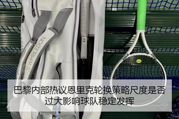 巴黎内部热议恩里克轮换策略尺度是否过大影响球队稳定发挥