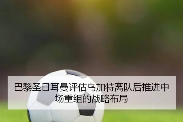 巴黎圣日耳曼评估乌加特离队后推进中场重组的战略布局