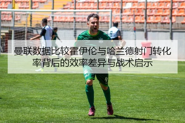 曼联数据比较霍伊伦与哈兰德射门转化率背后的效率差异与战术启示