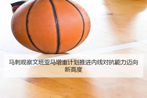 马刺观察文班亚马增重计划推进内线对抗能力迈向新高度
